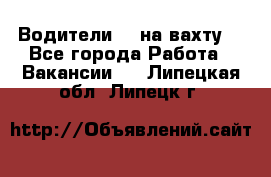 Водители BC на вахту. - Все города Работа » Вакансии   . Липецкая обл.,Липецк г.